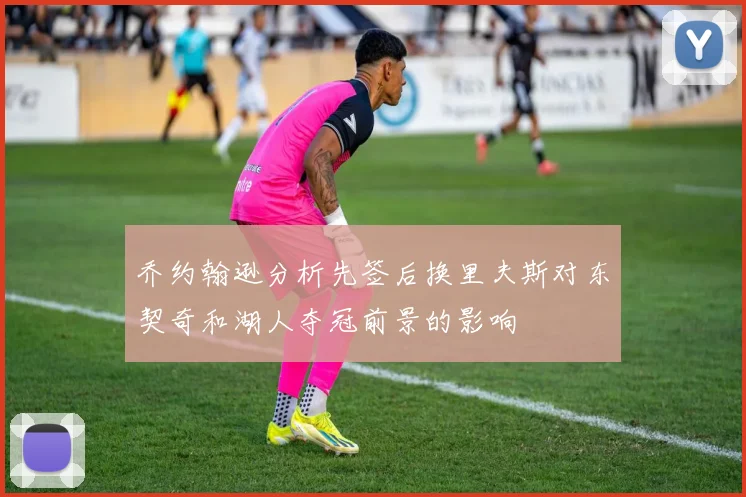 乔约翰逊分析先签后换里夫斯对东契奇和湖人夺冠前景的影响