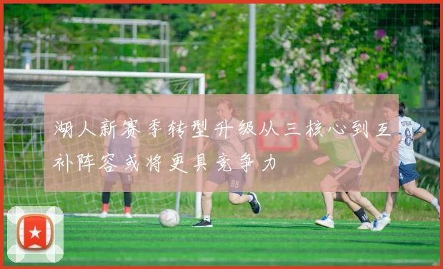 湖人新赛季转型升级从三核心到互补阵容或将更具竞争力