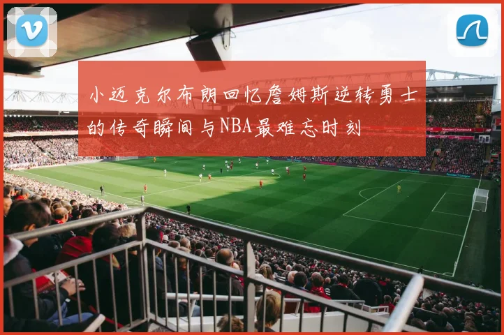 小迈克尔布朗回忆詹姆斯逆转勇士的传奇瞬间与NBA最难忘时刻