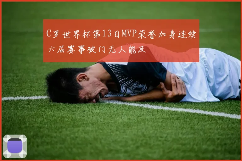 C罗世界杯第13日MVP荣誉加身连续六届赛事破门无人能及