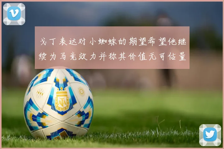 戈丁表达对小蜘蛛的期望希望他继续为马竞效力并称其价值无可估量