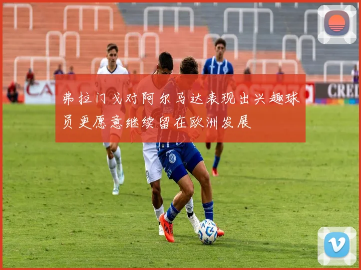 弗拉门戈对阿尔马达表现出兴趣球员更愿意继续留在欧洲发展