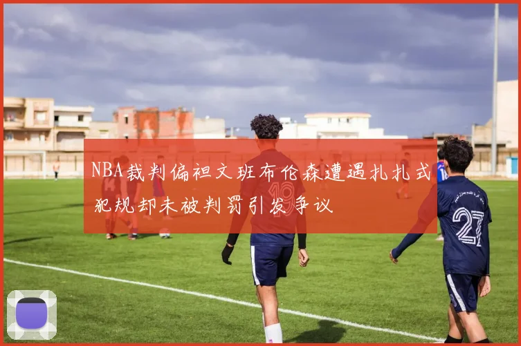 NBA裁判偏袒文班布伦森遭遇扎扎式犯规却未被判罚引发争议