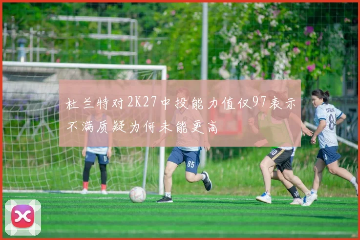 杜兰特对2K27中投能力值仅97表示不满质疑为何未能更高