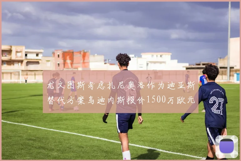 尤文图斯考虑扎尼奥洛作为迪亚斯替代方案乌迪内斯报价1500万欧元起步