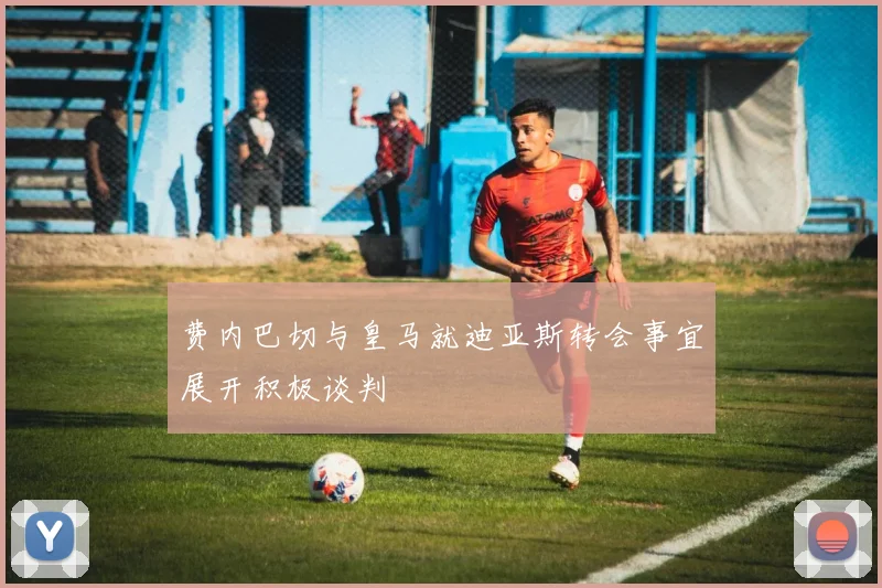 费内巴切与皇马就迪亚斯转会事宜展开积极谈判