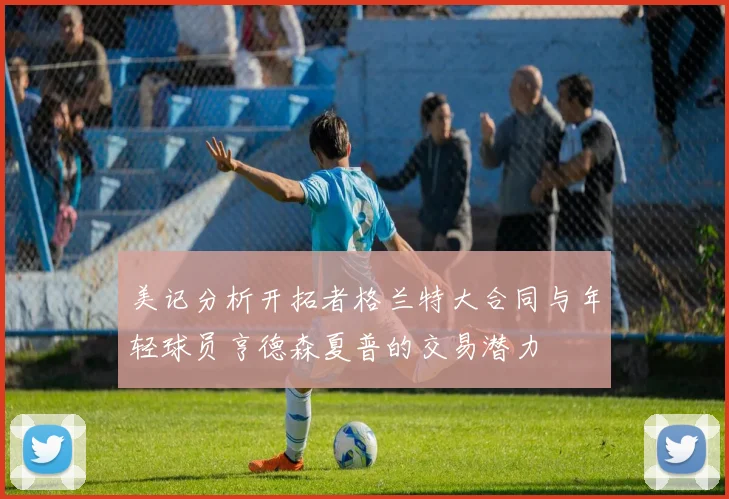 美记分析开拓者格兰特大合同与年轻球员亨德森夏普的交易潜力