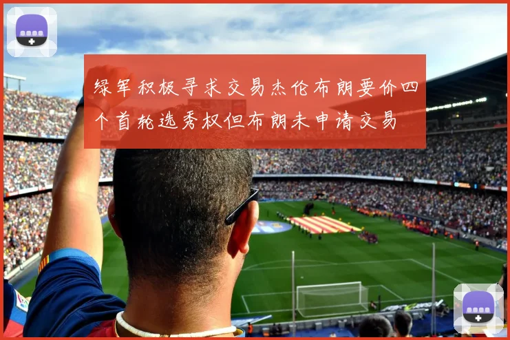 绿军积极寻求交易杰伦布朗要价四个首轮选秀权但布朗未申请交易