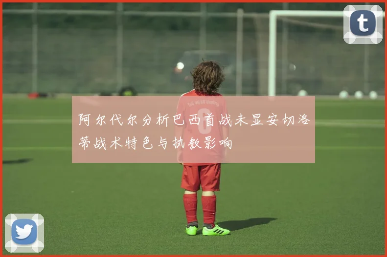 阿尔代尔分析巴西首战未显安切洛蒂战术特色与执教影响