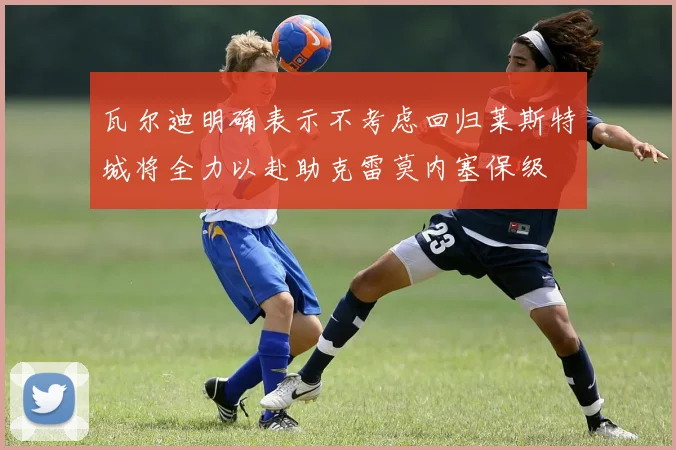 瓦尔迪明确表示不考虑回归莱斯特城将全力以赴助克雷莫内塞保级