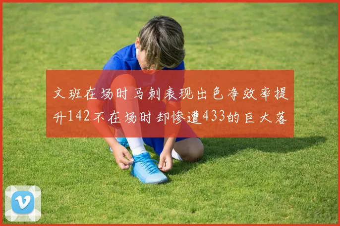 文班在场时马刺表现出色净效率提升142不在场时却惨遭433的巨大落差