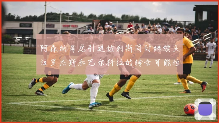 阿森纳考虑引进佐利斯同时继续关注罗杰斯和巴尔科拉的转会可能性