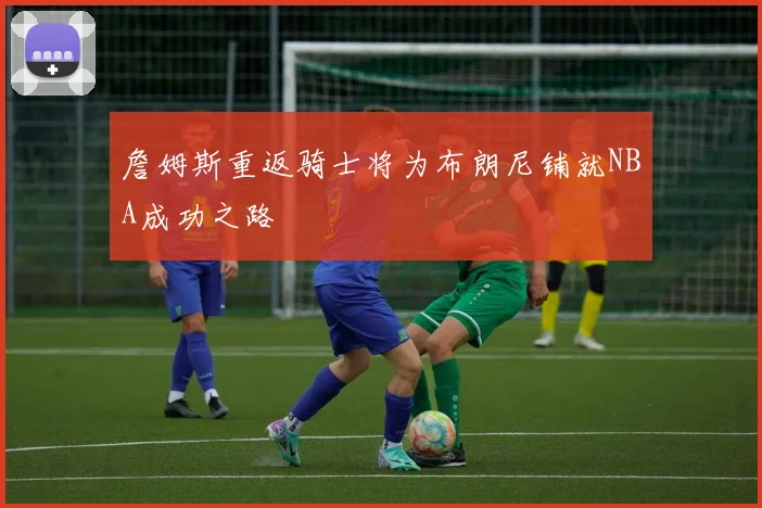 詹姆斯重返骑士将为布朗尼铺就NBA成功之路