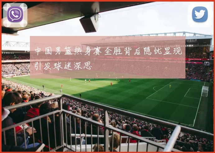 中国男篮热身赛全胜背后隐忧显现引发球迷深思