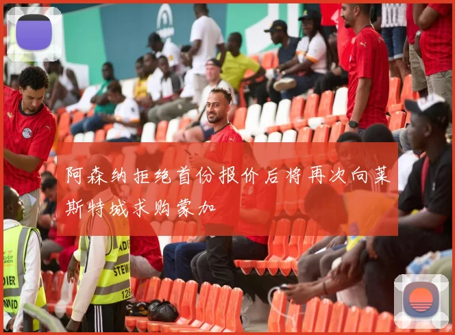 阿森纳拒绝首份报价后将再次向莱斯特城求购蒙加