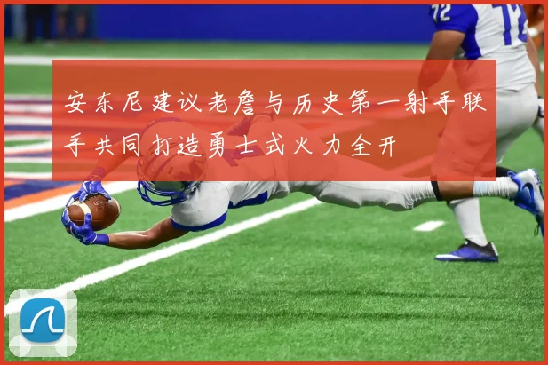 安东尼建议老詹与历史第一射手联手共同打造勇士式火力全开