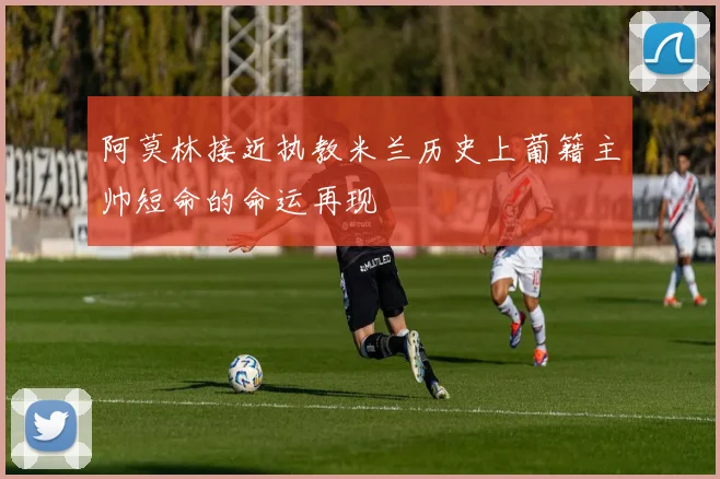 阿莫林接近执教米兰历史上葡籍主帅短命的命运再现