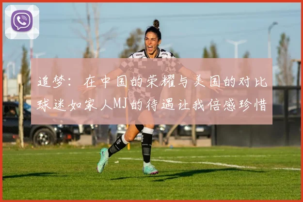 追梦：在中国的荣耀与美国的对比球迷如家人MJ的待遇让我倍感珍惜