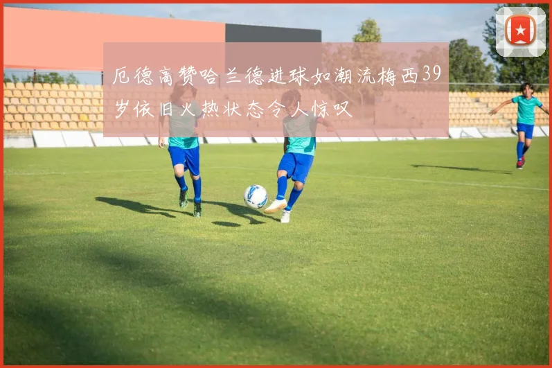 厄德高赞哈兰德进球如潮流梅西39岁依旧火热状态令人惊叹