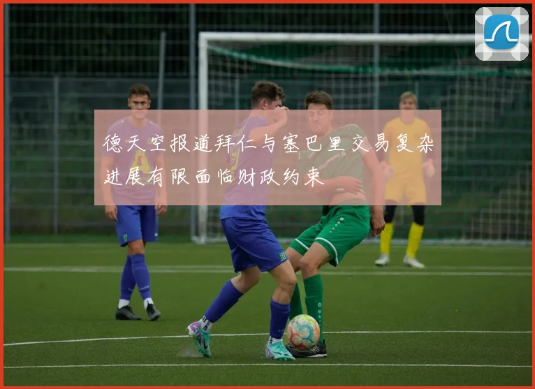 德天空报道拜仁与塞巴里交易复杂进展有限面临财政约束