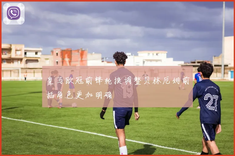 皇马欧冠前锋轮换调整贝林厄姆前插角色更加明确
