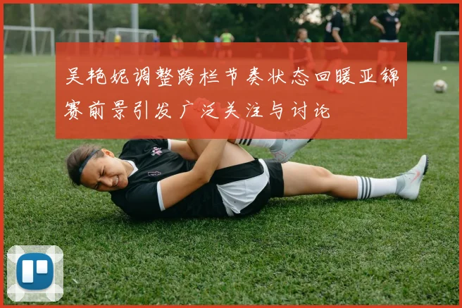 吴艳妮调整跨栏节奏状态回暖亚锦赛前景引发广泛关注与讨论